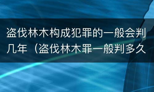 盗伐林木构成犯罪的一般会判几年（盗伐林木罪一般判多久）