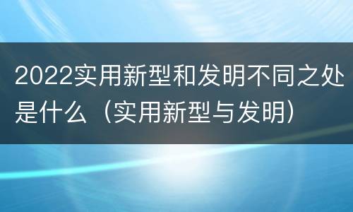 2022实用新型和发明不同之处是什么（实用新型与发明）