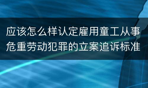应该怎么样认定雇用童工从事危重劳动犯罪的立案追诉标准