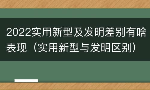 2022实用新型及发明差别有啥表现（实用新型与发明区别）