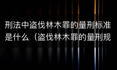 刑法中盗伐林木罪的量刑标准是什么（盗伐林木罪的量刑规定）