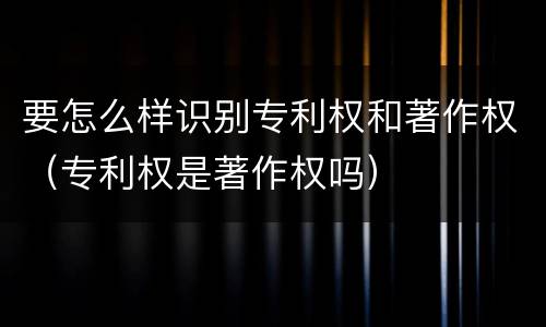 要怎么样识别专利权和著作权（专利权是著作权吗）