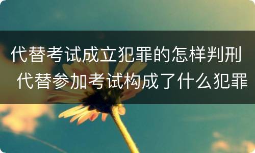 代替考试成立犯罪的怎样判刑 代替参加考试构成了什么犯罪