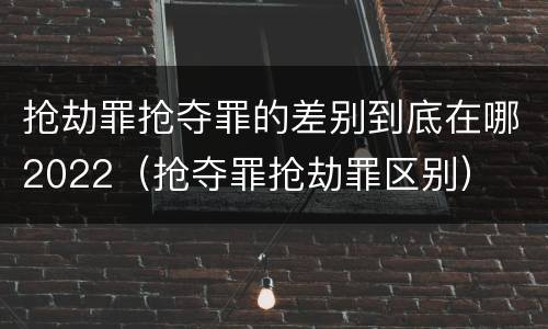 抢劫罪抢夺罪的差别到底在哪2022（抢夺罪抢劫罪区别）
