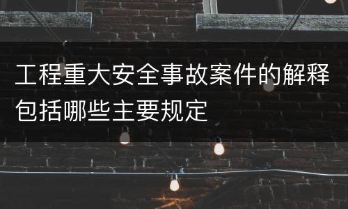 工程重大安全事故案件的解释包括哪些主要规定
