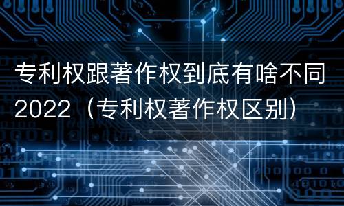 专利权跟著作权到底有啥不同2022（专利权著作权区别）