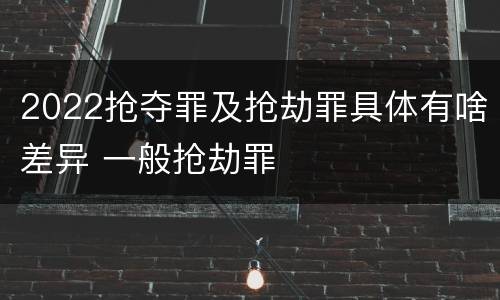 2022抢夺罪及抢劫罪具体有啥差异 一般抢劫罪