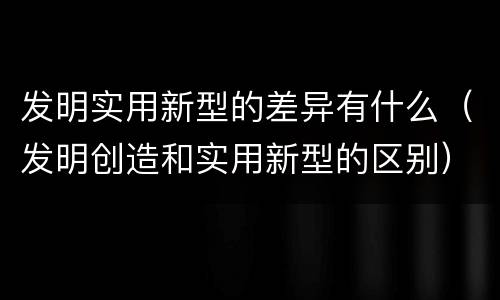 发明实用新型的差异有什么（发明创造和实用新型的区别）