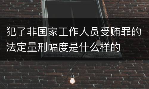 犯了非国家工作人员受贿罪的法定量刑幅度是什么样的