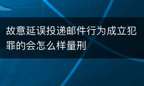 故意延误投递邮件行为成立犯罪的会怎么样量刑