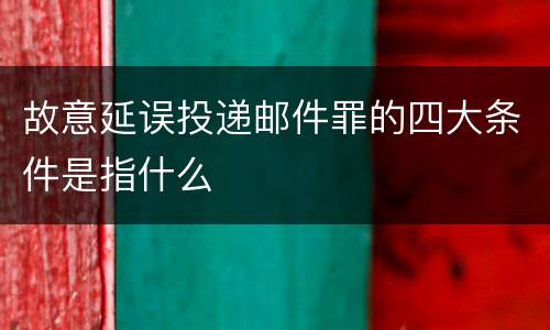 故意延误投递邮件罪的四大条件是指什么