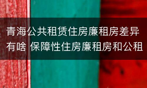 青海公共租赁住房廉租房差异有啥 保障性住房廉租房和公租房区别