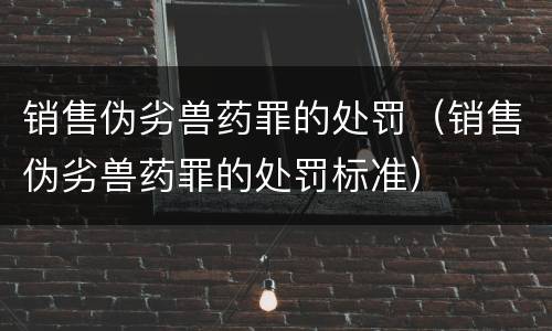 销售伪劣兽药罪的处罚（销售伪劣兽药罪的处罚标准）