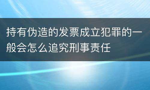 持有伪造的发票成立犯罪的一般会怎么追究刑事责任