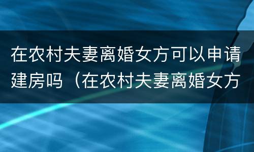 在农村夫妻离婚女方可以申请建房吗（在农村夫妻离婚女方可以申请建房吗）