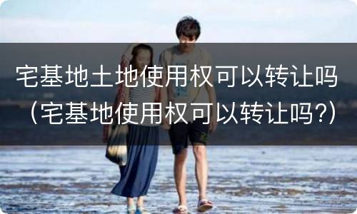 宅基地土地使用权可以转让吗（宅基地使用权可以转让吗?）