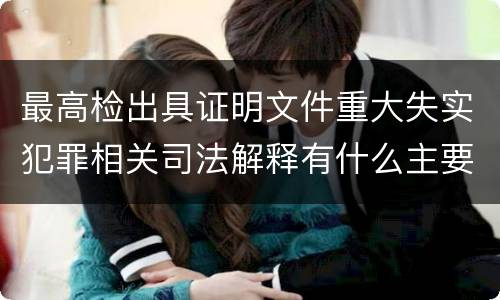 最高检出具证明文件重大失实犯罪相关司法解释有什么主要内容