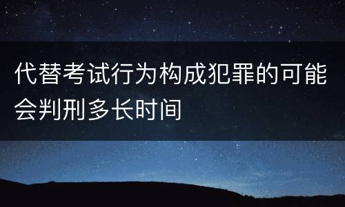 代替考试行为构成犯罪的可能会判刑多长时间