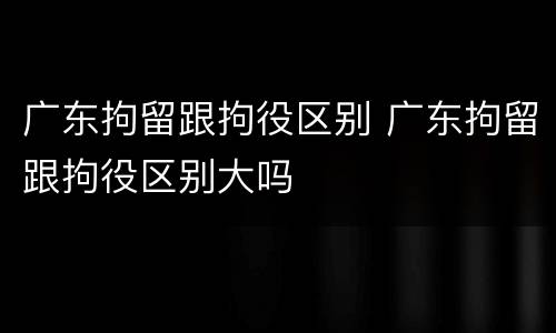 广东拘留跟拘役区别 广东拘留跟拘役区别大吗