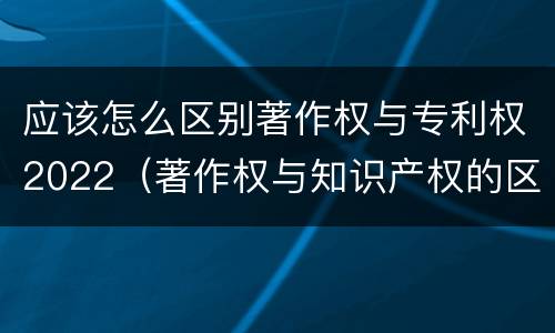 应该怎么区别著作权与专利权2022（著作权与知识产权的区别）