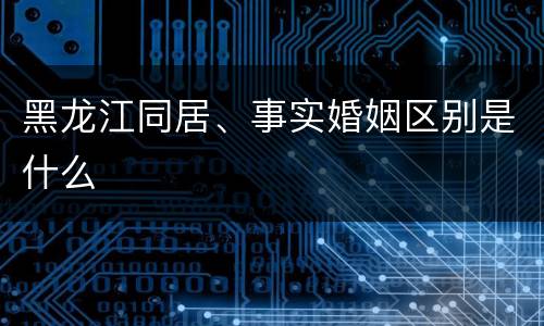 黑龙江同居、事实婚姻区别是什么