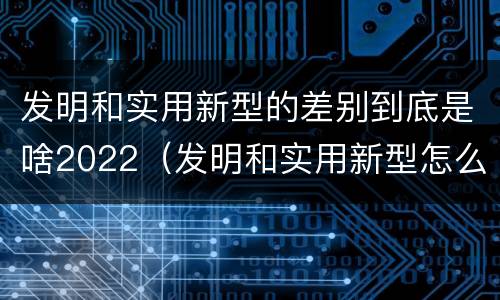 发明和实用新型的差别到底是啥2022（发明和实用新型怎么区分）