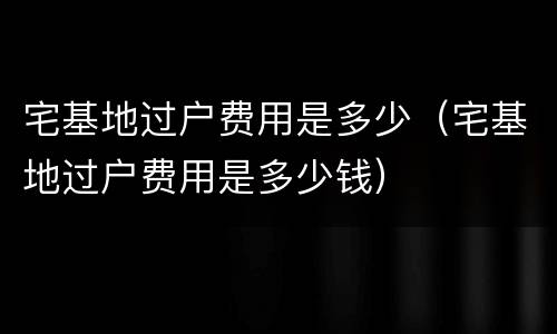 宅基地过户费用是多少（宅基地过户费用是多少钱）