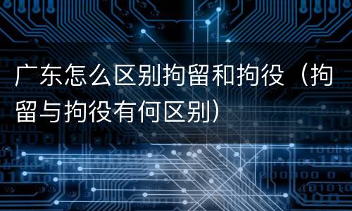 广东怎么区别拘留和拘役（拘留与拘役有何区别）
