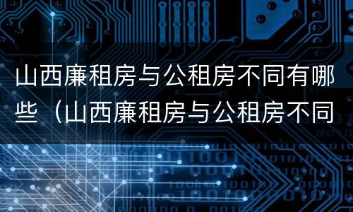 山西廉租房与公租房不同有哪些（山西廉租房与公租房不同有哪些条件）