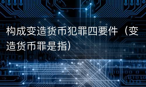 构成变造货币犯罪四要件（变造货币罪是指）