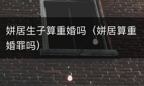 姘居生子算重婚吗（姘居算重婚罪吗）