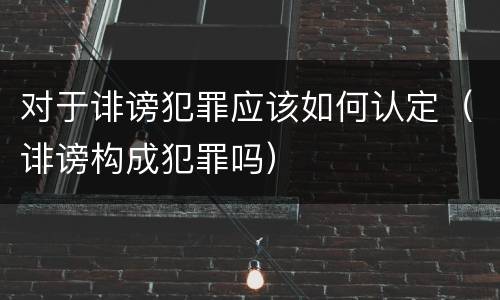 对于诽谤犯罪应该如何认定（诽谤构成犯罪吗）