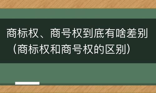 商标权、商号权到底有啥差别（商标权和商号权的区别）