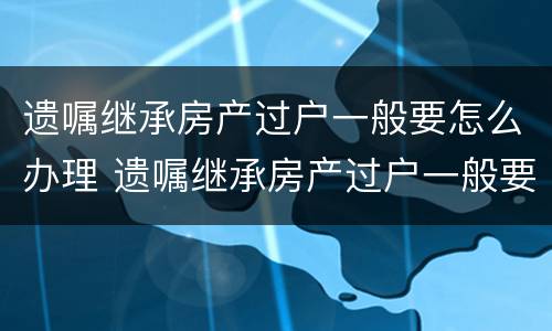 遗嘱继承房产过户一般要怎么办理 遗嘱继承房产过户一般要怎么办理手续