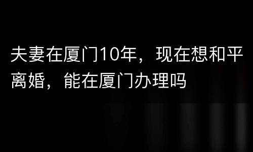 夫妻在厦门10年，现在想和平离婚，能在厦门办理吗
