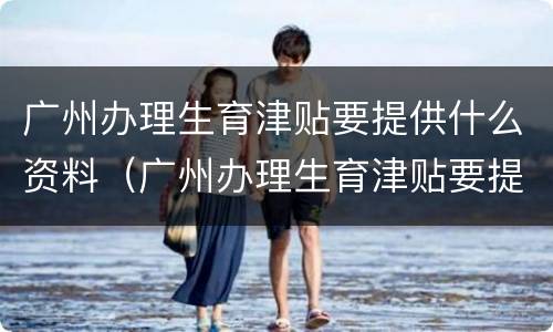 广州办理生育津贴要提供什么资料（广州办理生育津贴要提供什么资料和材料）