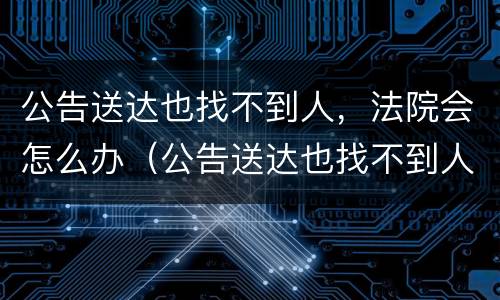 公告送达也找不到人，法院会怎么办（公告送达也找不到人法院会怎么办）