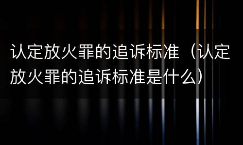 认定放火罪的追诉标准（认定放火罪的追诉标准是什么）