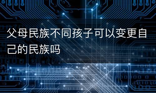 父母民族不同孩子可以变更自己的民族吗
