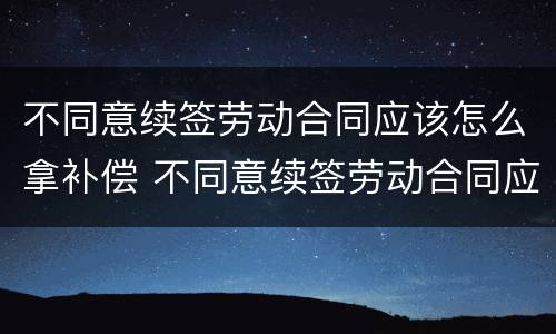 不同意续签劳动合同应该怎么拿补偿 不同意续签劳动合同应该怎么拿补偿金
