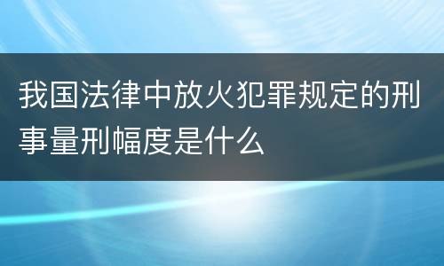 我国法律中放火犯罪规定的刑事量刑幅度是什么