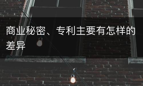 商业秘密、专利主要有怎样的差异
