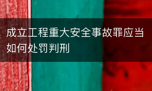 成立工程重大安全事故罪应当如何处罚判刑