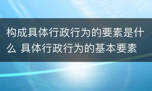 构成具体行政行为的要素是什么 具体行政行为的基本要素