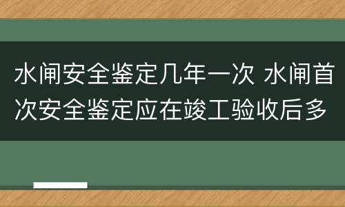 水闸安全鉴定几年一次 水闸首次安全鉴定应在竣工验收后多少年内进行