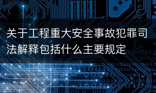 关于工程重大安全事故犯罪司法解释包括什么主要规定