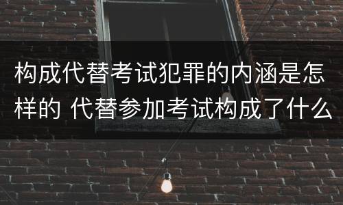 构成代替考试犯罪的内涵是怎样的 代替参加考试构成了什么犯罪