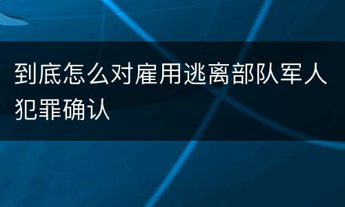 到底怎么对雇用逃离部队军人犯罪确认