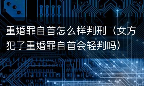 重婚罪自首怎么样判刑（女方犯了重婚罪自首会轻判吗）