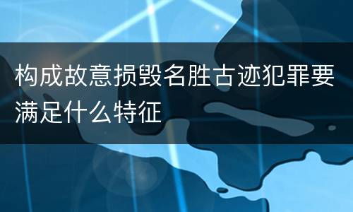 构成故意损毁名胜古迹犯罪要满足什么特征